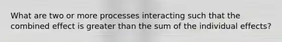 What are two or more processes interacting such that the combined effect is greater than the sum of the individual effects?