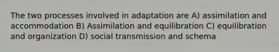 The two processes involved in adaptation are A) assimilation and accommodation B) Assimilation and equilibration C) equilibration and organization D) social transmission and schema