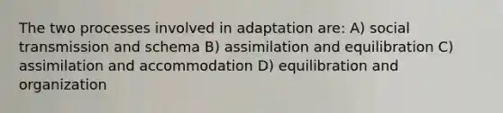 The two processes involved in adaptation are: A) social transmission and schema B) assimilation and equilibration C) assimilation and accommodation D) equilibration and organization