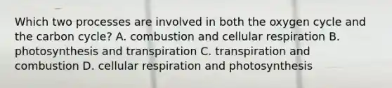 Which two processes are involved in both the oxygen cycle and the carbon cycle? A. combustion and cellular respiration B. photosynthesis and transpiration C. transpiration and combustion D. cellular respiration and photosynthesis