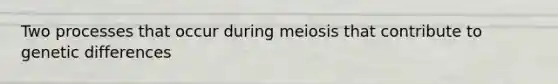 Two processes that occur during meiosis that contribute to genetic differences