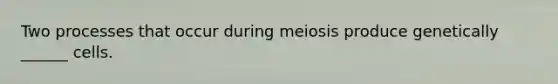 Two processes that occur during meiosis produce genetically ______ cells.