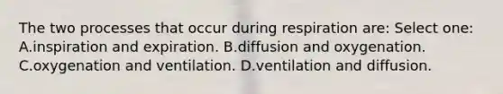 The two processes that occur during respiration are: Select one: A.inspiration and expiration. B.diffusion and oxygenation. C.oxygenation and ventilation. D.ventilation and diffusion.