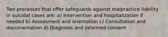 Two processes that offer safeguards against malpractice liability in suicidal cases are: a) Intervention and hospitalization if needed b) Assessment and orientation c) Consultation and documentation d) Diagnosis and informed consent