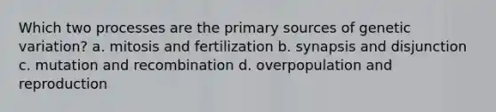 Which two processes are the primary sources of genetic variation? a. mitosis and fertilization b. synapsis and disjunction c. mutation and recombination d. overpopulation and reproduction