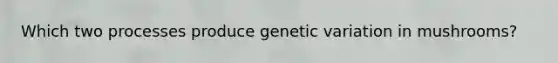 Which two processes produce genetic variation in mushrooms?