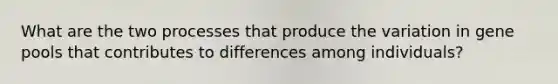 What are the two processes that produce the variation in gene pools that contributes to differences among individuals?