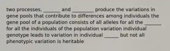 two processes, _______ and _________ produce the variations in gene pools that contribute to differences among individuals the gene pool of a population consists of all alleles for all the _______ for all the individuals of the population variation individual genotype leads to variation in individual ______ but not all phenotypic variation is heritable