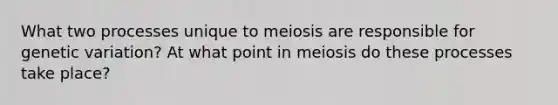 What two processes unique to meiosis are responsible for genetic variation? At what point in meiosis do these processes take place?