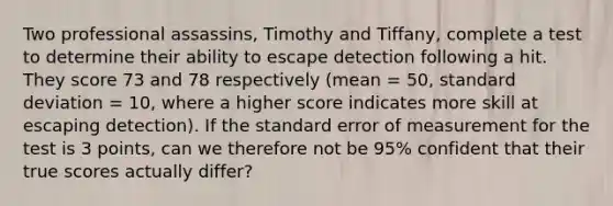 Two professional assassins, Timothy and Tiffany, complete a test to determine their ability to escape detection following a hit. They score 73 and 78 respectively (mean = 50, standard deviation = 10, where a higher score indicates more skill at escaping detection). If the standard error of measurement for the test is 3 points, can we therefore not be 95% confident that their true scores actually differ?