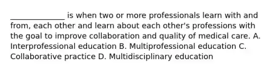 ______________ is when two or more professionals learn with and from, each other and learn about each other's professions with the goal to improve collaboration and quality of medical care. A. Interprofessional education B. Multiprofessional education C. Collaborative practice D. Multidisciplinary education