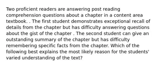 Two proficient readers are answering post reading comprehension questions about a chapter in a content area textbook. . The first student demonstrates exceptional recall of details from the chapter but has difficulty answering questions about the gist of the chapter . The second student can give an outstanding summary of the chapter but has difficulty remembering specific facts from the chapter. Which of the following best explains the most likely reason for the students' varied understanding of the text?