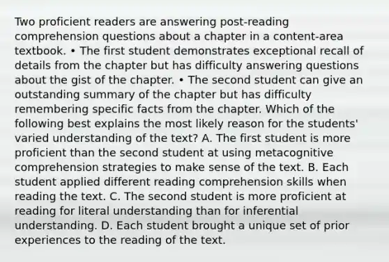 Two proficient readers are answering post-reading comprehension questions about a chapter in a content-area textbook. • The first student demonstrates exceptional recall of details from the chapter but has difficulty answering questions about the gist of the chapter. • The second student can give an outstanding summary of the chapter but has difficulty remembering specific facts from the chapter. Which of the following best explains the most likely reason for the students' varied understanding of the text? A. The first student is more proficient than the second student at using metacognitive comprehension strategies to make sense of the text. B. Each student applied different reading comprehension skills when reading the text. C. The second student is more proficient at reading for literal understanding than for inferential understanding. D. Each student brought a unique set of prior experiences to the reading of the text.