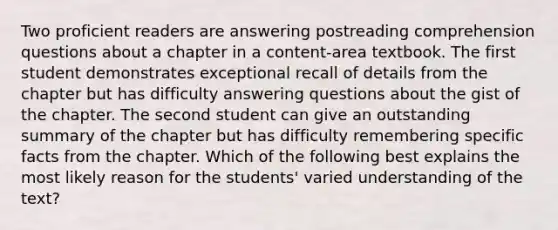 Two proficient readers are answering postreading comprehension questions about a chapter in a content-area textbook. The first student demonstrates exceptional recall of details from the chapter but has difficulty answering questions about the gist of the chapter. The second student can give an outstanding summary of the chapter but has difficulty remembering specific facts from the chapter. Which of the following best explains the most likely reason for the students' varied understanding of the text?