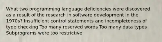 What two programming language deficiencies were discovered as a result of the research in software development in the 1970s? Insufficient control statements and incompleteness of type checking Too many reserved words Too many data types Subprograms were too restrictive