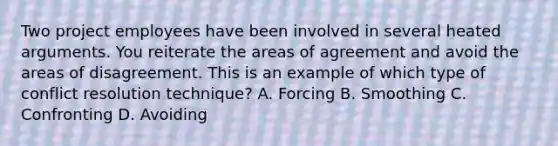 Two project employees have been involved in several heated arguments. You reiterate the areas of agreement and avoid the areas of disagreement. This is an example of which type of conflict resolution technique? A. Forcing B. Smoothing C. Confronting D. Avoiding