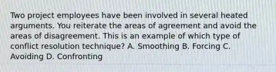 Two project employees have been involved in several heated arguments. You reiterate the areas of agreement and avoid the areas of disagreement. This is an example of which type of conflict resolution technique? A. Smoothing B. Forcing C. Avoiding D. Confronting