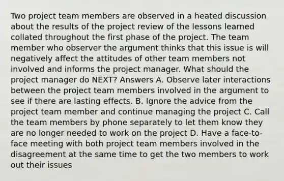 Two project team members are observed in a heated discussion about the results of the project review of the lessons learned collated throughout the first phase of the project. The team member who observer the argument thinks that this issue is will negatively affect the attitudes of other team members not involved and informs the project manager. What should the project manager do NEXT? Answers A. Observe later interactions between the project team members involved in the argument to see if there are lasting effects. B. Ignore the advice from the project team member and continue managing the project C. Call the team members by phone separately to let them know they are no longer needed to work on the project D. Have a face-to-face meeting with both project team members involved in the disagreement at the same time to get the two members to work out their issues