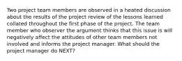 Two project team members are observed in a heated discussion about the results of the project review of the lessons learned collated throughout the first phase of the project. The team member who observer the argument thinks that this issue is will negatively affect the attitudes of other team members not involved and informs the project manager. What should the project manager do NEXT?