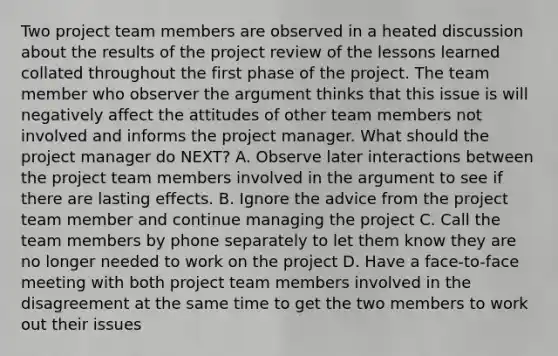 Two <a href='https://www.questionai.com/knowledge/kZEoBxJj0L-project-team' class='anchor-knowledge'>project team</a> members are observed in a heated discussion about the results of the project review of the lessons learned collated throughout the first phase of the project. The team member who observer <a href='https://www.questionai.com/knowledge/kX9kaOpm3q-the-argument' class='anchor-knowledge'>the argument</a> thinks that this issue is will negatively affect the attitudes of other team members not involved and informs the project manager. What should the project manager do NEXT? A. Observe later interactions between the project team members involved in the argument to see if there are lasting effects. B. Ignore the advice from the project team member and continue managing the project C. Call the team members by phone separately to let them know they are no longer needed to work on the project D. Have a face-to-face meeting with both project team members involved in the disagreement at the same time to get the two members to work out their issues