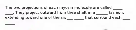 The two projections of each myosin molecule are called _____ ____. They project outward from thee shaft in a ______ fashion, extending toward one of the six ___ _____ that surround each ____ _____