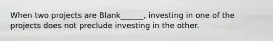 When two projects are Blank______, investing in one of the projects does not preclude investing in the other.