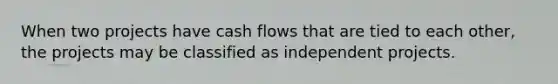 When two projects have cash flows that are tied to each other, the projects may be classified as independent projects.