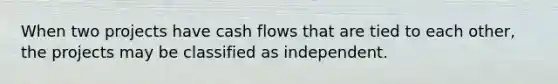 When two projects have cash flows that are tied to each other, the projects may be classified as independent.