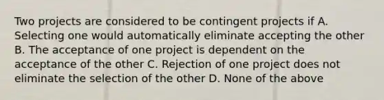 Two projects are considered to be contingent projects if A. Selecting one would automatically eliminate accepting the other B. The acceptance of one project is dependent on the acceptance of the other C. Rejection of one project does not eliminate the selection of the other D. None of the above