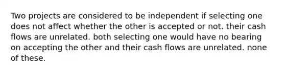 Two projects are considered to be independent if selecting one does not affect whether the other is accepted or not. their cash flows are unrelated. both selecting one would have no bearing on accepting the other and their cash flows are unrelated. none of these.