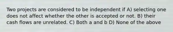 Two projects are considered to be independent if A) selecting one does not affect whether the other is accepted or not. B) their cash flows are unrelated. C) Both a and b D) None of the above