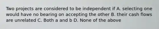 Two projects are considered to be independent if A. selecting one would have no bearing on accepting the other B. their cash flows are unrelated C. Both a and b D. None of the above