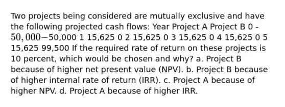 Two projects being considered are mutually exclusive and have the following projected cash flows: Year Project A Project B 0 -50,000 -50,000 1 15,625 0 2 15,625 0 3 15,625 0 4 15,625 0 5 15,625 99,500 If the required rate of return on these projects is 10 percent, which would be chosen and why? a. Project B because of higher net present value (NPV). b. Project B because of higher internal rate of return (IRR). c. Project A because of higher NPV. d. Project A because of higher IRR.