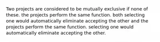 Two projects are considered to be mutually exclusive if none of these. the projects perform the same function. both selecting one would automatically eliminate accepting the other and the projects perform the same function. selecting one would automatically eliminate accepting the other.