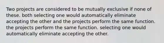 Two projects are considered to be mutually exclusive if none of these. both selecting one would automatically eliminate accepting the other and the projects perform the same function. the projects perform the same function. selecting one would automatically eliminate accepting the other.