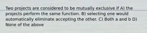 Two projects are considered to be mutually exclusive if A) the projects perform the same function. B) selecting one would automatically eliminate accepting the other. C) Both a and b D) None of the above