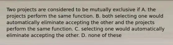 Two projects are considered to be mutually exclusive if A. the projects perform the same function. B. both selecting one would automatically eliminate accepting the other and the projects perform the same function. C. selecting one would automatically eliminate accepting the other. D. none of these