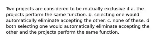 Two projects are considered to be mutually exclusive if a. the projects perform the same function. b. selecting one would automatically eliminate accepting the other. c. none of these. d. both selecting one would automatically eliminate accepting the other and the projects perform the same function.