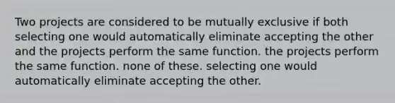 Two projects are considered to be mutually exclusive if both selecting one would automatically eliminate accepting the other and the projects perform the same function. the projects perform the same function. none of these. selecting one would automatically eliminate accepting the other.