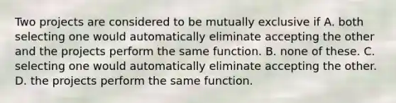 Two projects are considered to be mutually exclusive if A. both selecting one would automatically eliminate accepting the other and the projects perform the same function. B. none of these. C. selecting one would automatically eliminate accepting the other. D. the projects perform the same function.