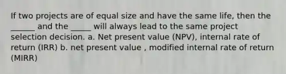 If two projects are of equal size and have the same life, then the ______ and the _____ will always lead to the same project selection decision. a. Net present value (NPV), internal rate of return (IRR) b. net present value , modified internal rate of return (MIRR)