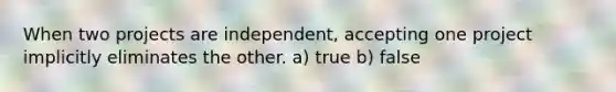 When two projects are independent, accepting one project implicitly eliminates the other. a) true b) false