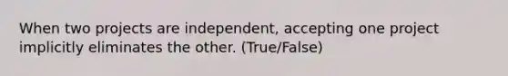 When two projects are independent, accepting one project implicitly eliminates the other. (True/False)