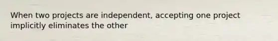 When two projects are independent, accepting one project implicitly eliminates the other