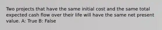 Two projects that have the same initial cost and the same total expected cash flow over their life will have the same net present value. A: True B: False