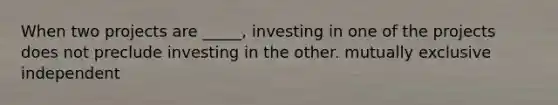 When two projects are _____, investing in one of the projects does not preclude investing in the other. mutually exclusive independent