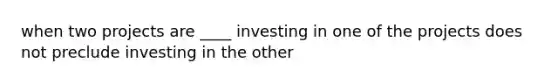 when two projects are ____ investing in one of the projects does not preclude investing in the other