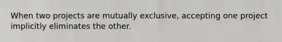 When two projects are mutually exclusive, accepting one project implicitly eliminates the other.