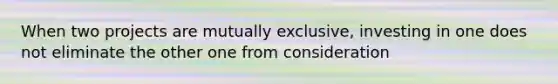 When two projects are mutually exclusive, investing in one does not eliminate the other one from consideration