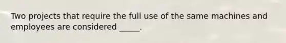 Two projects that require the full use of the same machines and employees are considered _____.